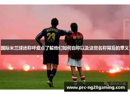 国际米兰球迷称呼盘点了解他们如何自称以及这些名称背后的意义 国际米兰球迷称呼盘点了解他们如何自称以及这些名称背后的意义