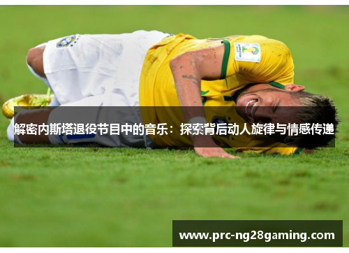 解密内斯塔退役节目中的音乐:探索背后动人旋律与情感传递 解密内斯塔退役节目中的音乐:探索背后动人旋律与情感传递