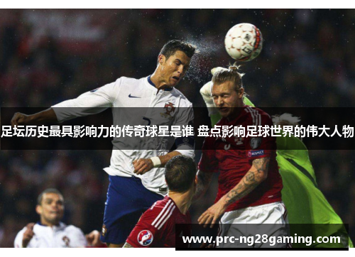 足坛历史最具影响力的传奇球星是谁 盘点影响足球世界的伟大人物 足坛历史最具影响力的传奇球星是谁 盘点影响足球世界的伟大人物