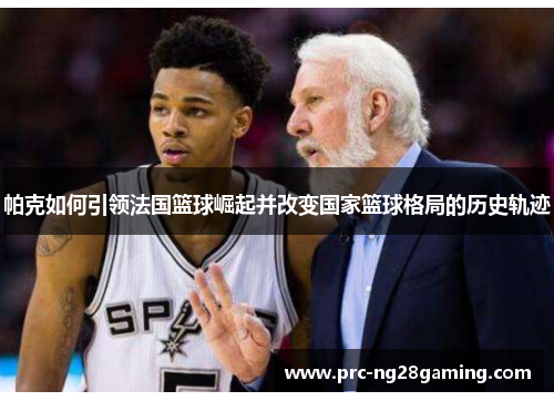 帕克如何引领法国篮球崛起并改变国家篮球格局的历史轨迹 帕克如何引领法国篮球崛起并改变国家篮球格局的历史轨迹