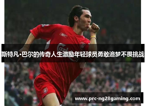 斯特凡·巴尔的传奇人生激励年轻球员勇敢追梦不畏挑战