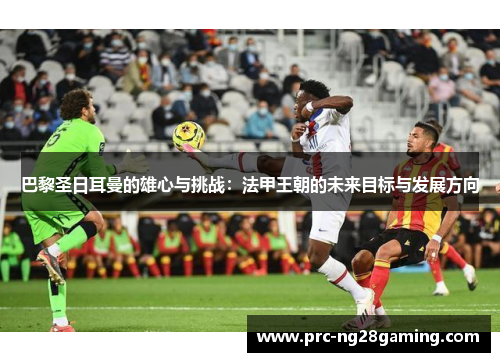 巴黎圣日耳曼的雄心与挑战：法甲王朝的未来目标与发展方向