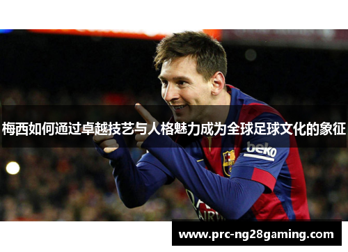 梅西如何通过卓越技艺与人格魅力成为全球足球文化的象征